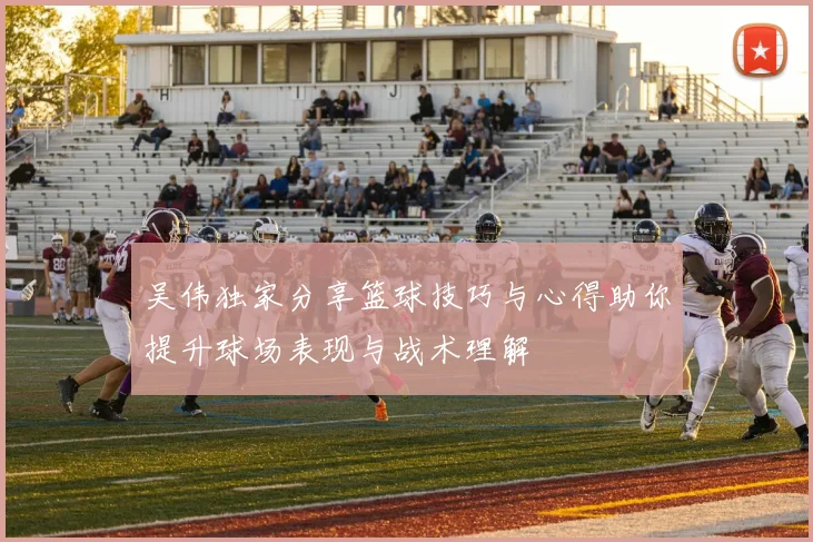 吴伟独家分享篮球技巧与心得助你提升球场表现与战术理解
