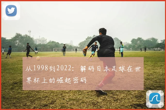 从1998到2022：解码日本足球在世界杯上的崛起密码