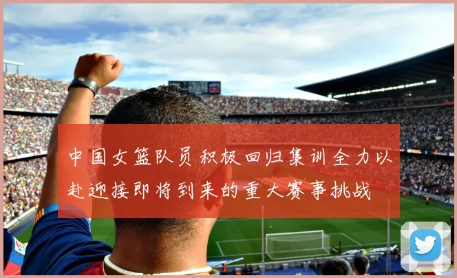 中国女篮队员积极回归集训全力以赴迎接即将到来的重大赛事挑战