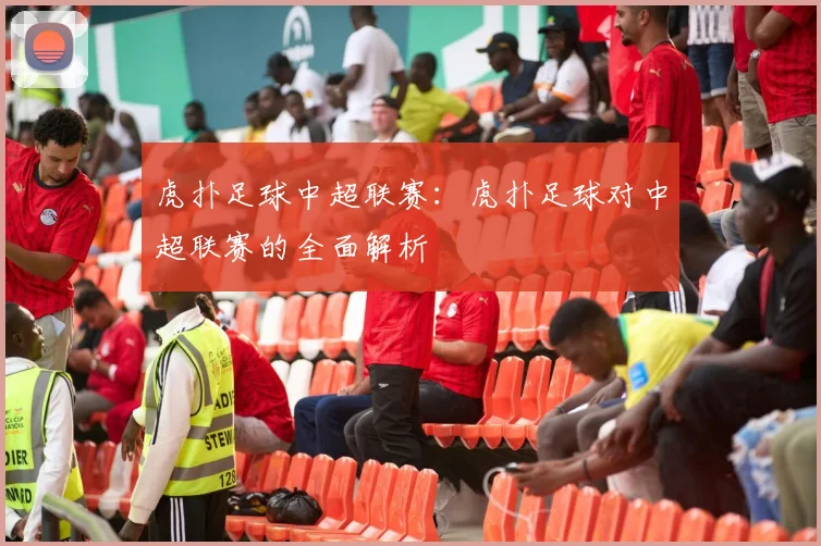 虎扑足球中超联赛：虎扑足球对中超联赛的全面解析
