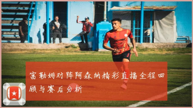富勒姆对阵阿森纳精彩直播全程回顾与赛后分析